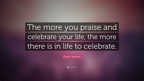 Oprah Winfrey Quote: “The more you praise and celebrate your life, the ...