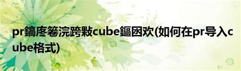 pr鎬庝箞浣跨敤cube鏂囦欢(如何在pr导入cube格式)_科学教育网