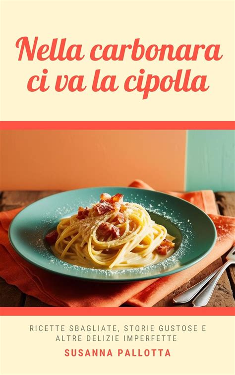 Nella carbonara ci va la cipolla: Ricette sbagliate, storie gustose e ...