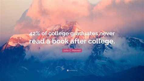 John C. Maxwell Quote: “42% of college graduates never read a book ...