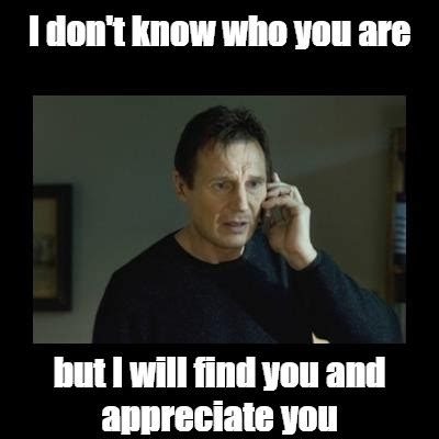 Meme: "I don't know who you are but I will find you and appreciate you ...