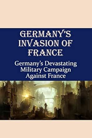 Germany’S Invasion Of France: Germany’S Devastating Military Campaign ...