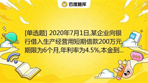 [单选题] 2020年7月1日,某企业向银行借入生产经营用短期借款200万元,期限为6个月,年利率为4.5%,本金到期一次归还,利息按月计提 ...