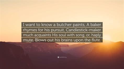 Robert Browning Quote: “I want to know a butcher paints, A baker rhymes ...