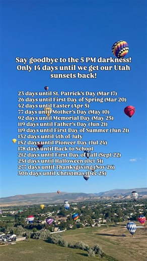 As of today February 22! Here is your favorite countdown: March 14 days until Daylight Savings — Clocks Spring Forward (Mar 8) 23 days until St. Patrick’s Day (Mar 17) 26 days until First Day of Spring (Mar 20) April 42 days until Easter (Apr 5) May 77 days until Mother’s Day (May 10) 92 days until Memorial Day (May 25) June 119 days until Father’s Day (Jun 21) 119 days until First Day of Summer (Jun 21) July 132 days until 4th of July 152 days until Pioneer Day (Jul 24 – Utah holiday) August 17