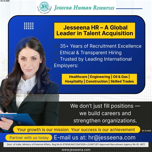Jesseena HR – A Global Leader in Talent Acquisition ✔ 35 Years of Recruitment Excellence ✔ Ethical & Transparent Hiring ✔ Trusted by Leading International Employers: Healthcare | Engineering | Oil & Gas | Hospitality | Construction | Skilled Trades We don’t just fill positions — we build careers and strengthen organizations. Your growth is our mission. Your success is our achievement Partner with us today E-mail us at: hr@jesseena.com Govt. of India, Ministry of External Affairs, Reg.No.B-678/MU