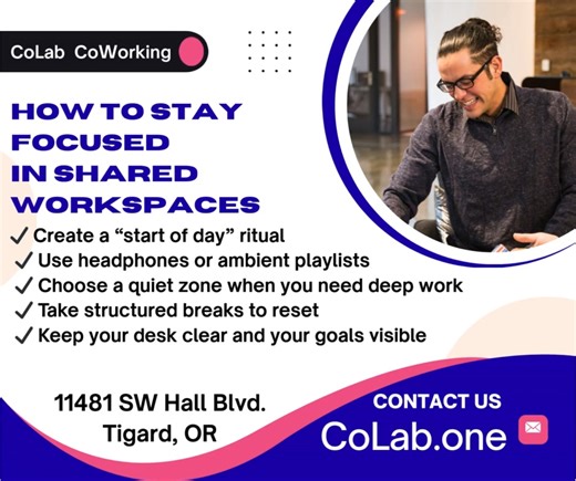 How to Stay Focused in a Shared Workspace at CoLab CoWorking Create a morning ritual, use the right tools, and design a workflow that keeps you productive all day long. Staying focused in a shared workspace doesn’t have to be hard—especially at CoLab CoWorking in Tigard. Here are simple strategies our members swear by: 🔹 Start-of-Day Ritual – Set the tone. Arrive a few minutes early, grab a coffee, and review your top 3 goals for the day. 🔹 Use Headphones for Deep Work – Whether it’s noise-can