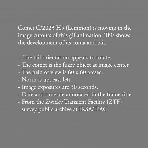 Comet C/2023 H5 (Lemmon) is moving in the mage cutouts of this gif animation. This shows the development of its coma and tail. The tail orientation appears to rotate. The comet is the fuzzy object at image center. The field of view is 60 x 60 arcsec. North is up, east left. Date and time are annotated in the frame title. NASA/IPAC Infrared Science Archive | Comets and Asteroids