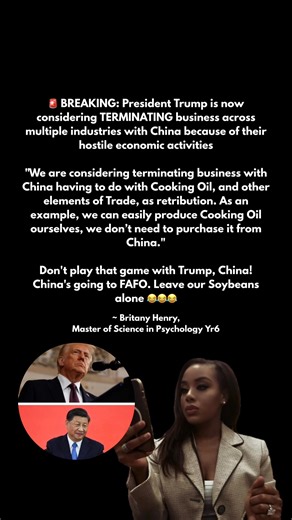 🚨BREAKING: President Trump is now considering TERMINATING business across multiple industries with China because of their hostile economic activities "We are considering terminating business with China having to do with Cooking Oil, and other elements of Trade, as retribution. As an example, we can easily produce Cooking Oil ourselves, we don’t need to purchase it from China." Don't play that game with Trump, China! China's going to FAFO. Leave our Soybeans alone 😂😂😂 ~ Britany Henry, Master 