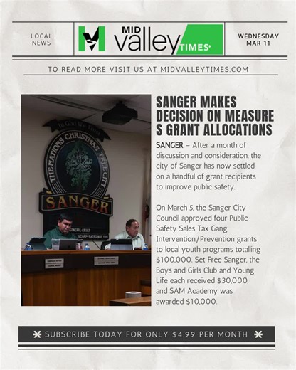 Sanger makes decision on Measure S grant allocations SANGER – After a month of discussion and consideration, the city of Sanger has now settled on a handful of grant recipients to improve public safety. On March 5, the Sanger City Council approved four Public Safety Sales Tax Gang Intervention/Prevention grants to local youth programs totalling $100,000. Set Free Sanger, the Boys and Girls Club and Young Life each received $30,000, and SAM Academy was awarded $10,000. You can read the rest of th
