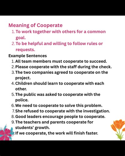Meaning of Cooperate To work together with others for a common goal. To be helpful and willing to follow rules or requests. Example Sentences All team members must cooperate to succeed. Please cooperate with the staff during the check. The two companies agreed to cooperate on the project. Children should learn to cooperate with each other. The public was asked to cooperate with the police. We need to cooperate to solve this problem. She refused to cooperate with the investigation. Good leaders e
