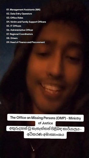 The Office on Missing Persons (OMP) - Ministry of Justice job vacancies අතුරුදහන් වූ තැනැත්තන් පිළිබඳ කාර්යාලය - අධිකරණ අමාත්‍යාංශය රැකියා 01. Management Assistants (MA) - 13 Vacancies 02. Data Entry Operators - 6 Vacancies 03. Office Aides (KKS) - 4 Vacancies 04. Victim and Family Support Officers - 8 Vacancies 05. IT Officers 06. Administrative Officer 07. Regional Coordinators 08. Drivers 09. Head of Finance and Procurement / Legal, Policy and Research / Victim and Family Support / Communicat