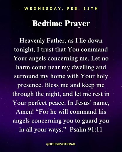 Doughvotional on Instagram: "Evening Prayer: Wednesday, February 11, 2026 Night prayer for deep peace and protection. Heavenly Father, as I lie down tonight, I trust that You command Your angels concerning me. Let no harm come near my dwelling and surround my home with Your holy presence. Bless me and keep me through the night, and let me rest in Your perfect peace. In Jesus’ name, Amen! “For he will command his angels concerning you to guard you in all your ways.” — Psalm 91:11 (ESV) Save this 