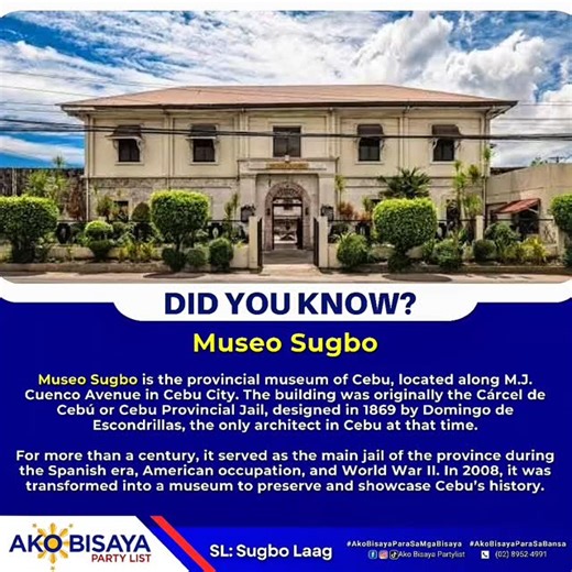 Museo Sugbo Museo Sugbo, located along M.J. Cuenco Avenue in Cebu City, is the provincial museum of Cebu. The building was originally constructed in 1869 as the Cárcel de Cebú or Cebu Provincial Jail, designed by architect Domingo de Escondrillas. For over a century, it served as the main jail during the Spanish era, American period, and World War II. In 2008, it was converted into a museum. Today, Museo Sugbo showcases Cebu’s rich history through various exhibits, including pre-colonial artifac
