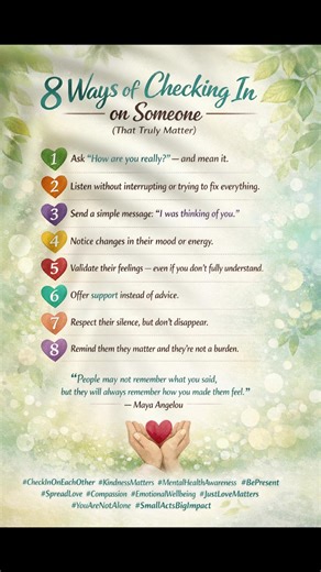 8 Ways of Checking In on Someone (That Truly Matter) 🤍 Sometimes a simple check-in can change someone’s entire day. Here are 8 meaningful ways to let someone know they’re not alone: 1️⃣ Ask “How are you really?” — and mean it. 2️⃣ Listen without interrupting or trying to fix everything. 3️⃣ Send a simple message: “I was thinking of you.” 4️⃣ Notice changes in their mood or energy. 5️⃣ Validate their feelings — even if you don’t fully understand them. 6️⃣ Offer support instead of advice. 7️⃣ Res