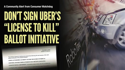 Consumer Alert Warns CA Voters Not To Sign Uber’s ‘License to Kill’ Ballot Measure: Uber Reviving Deadly Robotaxis In Conjunction With Proposal For Loss of Legal Accountability https://consumerwatchdog.org/accountability/consumer-alert-warns-ca-voters-not-to-sign-ubers-license-to-kill-ballot-measure-uber-reviving-deadly-robotaxis-in-conjunction-with-proposal-for-loss-of-legal-accountability/ | Consumer Watchdog