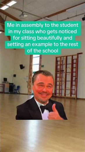 Me in assembly to the student in my class who gets noticed for sitting beautifully and setting an