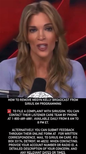 Angie Seegers - MWW Management on Instagram: "HOW TO REMOVE MEGYN KELLY BROADCAST FROM SIRIUS XM PROGRAMMING ☎️ TO FILE A COMPLAINT WITH SIRIUSXM, YOU CAN CONTACT THEIR LISTENER CARE TEAM BY PHONE AT 1-800-689-6881, AVAILABLE DAILY FROM 8 AM TO 8 PM ET. ALTERNATIVELY, YOU CAN SUBMIT FEEDBACK THROUGH THEIR ONLINE FORM AT . FOR WRITTEN CORRESPONDENCE, MAIL TO SIRIUS XM CARE, P.O. BOX 33174, DETROIT, MI 48232. WHEN CONTACTING, PROVIDE YOUR ACCOUNT NUMBER OR RADIO ID, A DETAILED DESCRIPTION OF YOUR