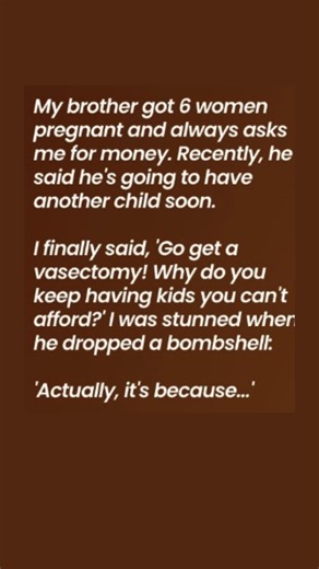 My brother got 6 women pregnant and always asks me for money. Recently, he said he’s going to have another child soon. I firmly said, “Get a vasectomy! Why do you keep having kids you can’t afford?” I was stunned when he dropped a bombshell: “Actually, it’s because… 😍 Full Story 👇: | The Daily Beat