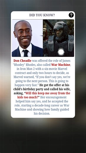 Don Cheadle was offered the role of James "Rhodey" Rhodes, aka War Machine, in Iron Man 2, along with a six-movie Marvel contract — but he had only two hours to decide. Marvel warned, “If you don’t say yes, we’re going to the next person. This is going to happen very fast.” Cheadle received the offer during his child’s birthday party and immediately called his wife, asking, “Will this keep me away from the kids too much?” Her support encouraged him to accept, launching a decade-long career as Wa