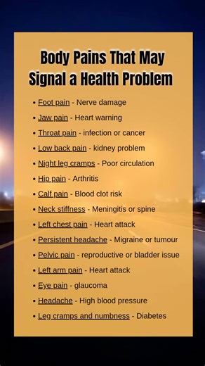 Body Pains That May Signal a Health Problem #health #healthtips Foot pain - Nerve damage Jaw pain - Heart warning Throat pain - infection or cancer Low back pain - kidney problem Night leg cramps - Poor circulation Hip pain - Arthritis Calf pain - Blood clot risk Neck stiffness - Meningitis Left chest pain - Heart attack Persistent headache - Migraine or tumour Pelvic pain - reproductive or bladder issue Left arm pain - Heart attack Eye pain - glaucoma Headache - High blood pressure Leg cramps a