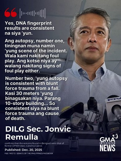 In an interview with GMA Integrated News, Department of the Interior and Local Government Secretary Jonvic Remulla confirmed that the autopsy conducted on former Department of Public Works and Highways undersecretary Maria Catalina Cabral showed no signs of foul play. The autopsy revealed that Cabral died from blunt force trauma consistent with a fall.