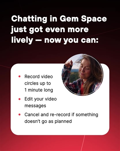 Say hi to video messages in Gem Space! We’ve added the beloved video circles everyone’s been asking for — and they’re super easy to use: 1. Open a chat with the person you want to send a video message to. 2. Tap the microphone icon once — it will switch to a camera button. 3. Hold down the button to start recording. 4. Release it to send your message. You can record up to 60 seconds of video in Gem Space. Don’t want to keep your finger on the screen the whole time? Just slide it up — the recordi
