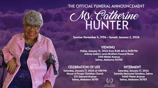 Ms. Catherine Hunter, 89, of Selma, AL passed away on Friday, January 2, 2026. Funeral services have been scheduled for Saturday, January 17, 2026 at 1:00 pm from the House of Prayer Christian Church in Selma ,AL with Pastor David Perry, officiating. Burial will follow at the Serenity Memorial Gardens with Aubrey Larkin's Lewis Brothers Funeral Home serving with excellence through professional service. Ms. Hunter will lie in repose one hour prior to her service. | Aubrey Larkin’s Lewis Brothers 