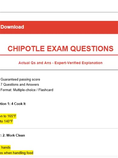CHIPOTLE EXAM QUESTIONS Actual Qs and Ans - Expert-Verified Explanation -Guaranteed passing score -7 Questions and Answers -Format: Multiple-choice / Flashcard Question 1: 4 Cook It Answer: cook chicken to 165°F cook steak to 140°F Question 2: 2. Work Clean Answer: -Wash your hands -Wear gloves when handling food Question 3: 3 Keep Produce Safe Answer: Blanch fruits and vegetables 202-212 ° water at a rolling boil.wash lettuce in 60-80 ppm victory wash Question 4: 6 Maintain Sanitary Conditions 