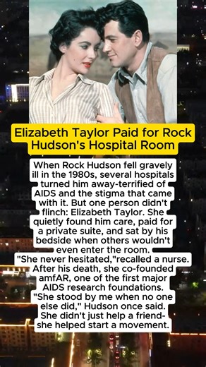 Elizabeth Taylor Paid for Rock Hudson's Hospital Room When Rock Hudson fell gravely ill in the 1980s, several hospitals turned him away-terrified of - AIDS and the stigma that came with it. But one person didn't flinch: Elizabeth Taylor. She A quietly found him care, paid for a private suite, and sat by his bedside when others wouldn't = even enter the room. "She never hesitated,"recalled a nurse. After his death, she co-founded amfAR, one of the first major AIDS research foundations. "She stood