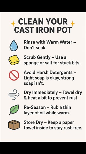✨ Clean Your Cast Iron Pot the Right Way! ✨ Keeping your cast iron clean doesn’t have to be complicated,just a few simple habits keep it rust-free and cooking beautifully for years. Here’s how: 🔥 Rinse with Warm Water – Don’t soak for long Cast iron shouldn’t sit in water because it absorbs moisture easily. Soaking can break down the seasoning and cause rust fast. 🧽 Scrub Gently – Use a sponge or salt for stuck bits. Salt works like a natural abrasive that removes food without damaging the sea