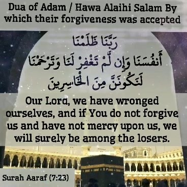 *Bismillahirrahmanirrahim* *Dua of Adam/ Hawa Alaihi Salam By which their forgiveness was accepted* ------------- *رَبَّنَا ظَلَمْنَا أَنفُسَنَا وَإِن لَّمْ تَغْفِرْ لَنَا وَتَرْحَمْنَا لَنَكُونَنَّ مِنَ الْخَاسِرِينَ* -------- *Rabbana Zalamna Anfusana Wa in lam taghfirlana Watarahamna Lanakoonanna Minal Khasireen* ------- *Our Lord, we have wronged ourselves, and if You do not forgive us and have not mercy upon us, we will surely be among the losers.* Surah Aaraf (7:23) https://www.youtube.com