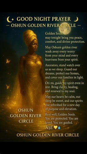 🌙✨ GOOD NIGHT PRAYER — OSHUN GOLDEN RIVER CIRCLE ✨🌙 💛💦 Original & Unique 💛💦 Golden Souls, as this day closes and the night settles gently around us, may peace find every corner of your spirit. May Oshun’s golden river flow softly through your home, washing away worry, tension, and anything that tried to steal your joy today. May her sweetness soothe your heart and fill your dreams with light, guidance, and calm. Ancestors, surround us as we rest. Stand watch at our doors, cover our childre