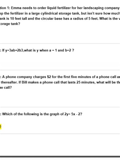 GED MATH TEST (CALCULATOR ALLOWED) EXAM QUESTIONS Actual Qs and Ans - Expert-Verified Explanation -Guaranteed passing score -11 Questions and Answers -Format: Multiple-choice / Flashcard Question 1: Emma needs to order liquid fertilizer for her landscaping company. She plans to keep the fertilizer in a large cylindrical storage tank, but isn't sure how much it will hold.The tank is 10 feet tall and the circular base has a radius of 5 feet. What is the volume of her storage tank? Answer: 785ft3 Q