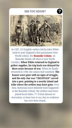 In 1587, 115 English settlers led by John White attempted to establish England’s first permanent colony in the New World on **Roanoke Island**, off present-day North Carolina. White returned to England to gather supplies, but his trip back was delayed by three years due to war. When he finally returned in 1590, the colony had completely vanished—houses gone, no signs of struggle. The only clue was the word **“CROATOAN”** carved into a post, pointing to a nearby island and tribe where the settler