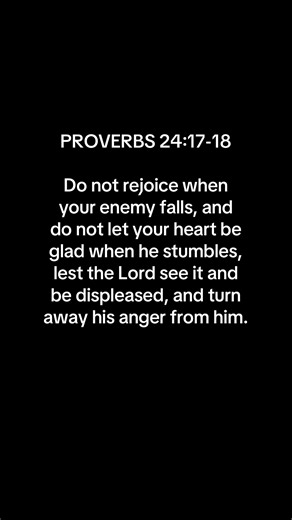 This verse is a good reminder to all of us to not rejoice when our adversary falls; the Bible tells us to forgive and love our adversaries. This chapter warns us that if we rejoice over our adversary's failure, God might turn His anger from our enemy and possibly might direct anger toward us or the one who is joyful over the downfall of his enemy. For this reason, He sent Jesus Christ to help us understand how to be humble toward everyone. | Jonas and Sen