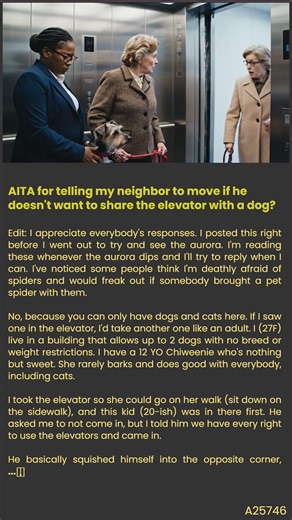 I (27F) live in a dog-friendly building with my sweet Chiweenie. This morning, a young neighbor (20sM) was already in the elevator when we needed to head out. He pleaded with me not to enter, revealing a deep fear of dogs. I told him he shouldn't live here if he’s scared, and things escalated quickly. He practically fled when the doors opened. Now, everyone I know says I was incredibly rude and lacked empathy. Was I really that wrong to stand my ground? The full story is in the pinned comment be