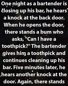 JOKE OF THE DAY: One night as a bartender is closing up his bar, he hears a knock at the back door. When he opens the door, there stands a bum who asks, "Can I have a toothpick?" The bartender gives him a toothpick and continues cleaning up his bar. Five minutes later, he hears another knock at the door. Again, there stands another bum who asks, "Can I have a toothpick?" The bartender gives him a toothpick and continues cleaning up the bar. Five minutes later, he hears another knock at the back 