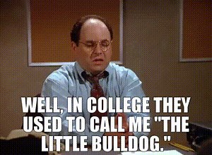 Well, in college they used to call me "the little bulldog."