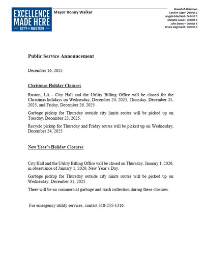 Christmas Holiday Closures Ruston, LA - City Hall and the Utility Billing Office will be closed for the Christmas holidays on Wednesday, December 24, 2025, Thursday, December 25, 2025, and Friday, December 26, 2025. Garbage pickup for Thursday outside city limits routes will be picked up on Tuesday, December 23, 2025. Recycle pickup for Thursday and Friday routes will be picked up on Wednesday, December 24, 2025. New Year’s Holiday Closures City Hall and the Utility Billing Office will be closed