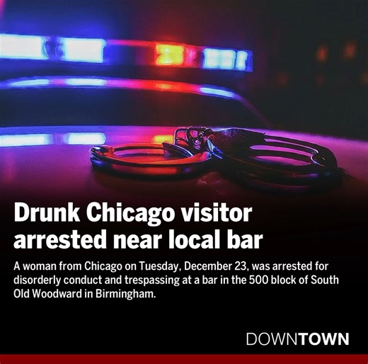 A woman from Chicago on Tuesday, December 23, was arrested for disorderly conduct and trespassing at a bar in the 500 block of South Old Woodward in Birmingham. At approximately 7 p.m., officers were dispatched to the 500 block of South Old Woodward, a nearby bar, for a report of disorderly conduct. Upon arrival, officers made contact with the suspect, a 52-year-old female from Chicago, who stated her purse was inside the bar or had been stolen. https://www.downtownpublications.com/single-post/d