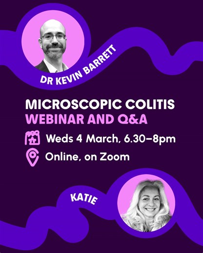 Around 1 in every 2,000 people are thought to have Microscopic Colitis in the UK. But the real number could be a lot higher. This is because the condition may be underreported and misdiagnosed. If you have Microscopic Colitis or are supporting someone in your life with the condition, join our free webinar and Q&A on Wednesday 4 March. We’ll hear from Dr Kevin Barrett, and Katie will share her personal experience of managing Microscopic Colitis. Find out more by heading to our link in bio, then u