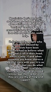 Narcissists don’t generally seek therapy. Instead, it is the abuse victim who feels ‘off’ ‘anxious’ ‘confused’ and cannot think straight, and who is so full of self-doubt, seeks help. Unfortunately, people who have been abused by narcissists have been brainwashed to believe what they feel is all in their head, which is why, if and when someone you know shares a painful story with you, it is so important that you do what you can to NOT invalidate them any further and instead, encourage them to be