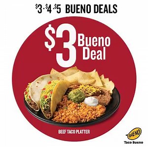 $3 • $4 • $5 BUENO DEALS*!!! EVERY DAY THRU SUNDAY, AUG 7 *Exclusive Buenohead Deals: Be sure to ask for the offer! • $3 Bueno Deal - Beef Taco Platter • $4 Bueno Deal - Original Beef Crispy Taco, Bean Burrito, Sm. Chips Queso & 22 oz. Drink • $5 Bueno Deal - Beef Mucho Nachos® & 22 oz Drink MUST SHOW OR ASK FOR OFFER. Valid until 8/7/16 At participating locations only. Offer excludes AR. Limit 5 per customer per transaction. Not valid in combination with any other offer or discount. Sales tax n