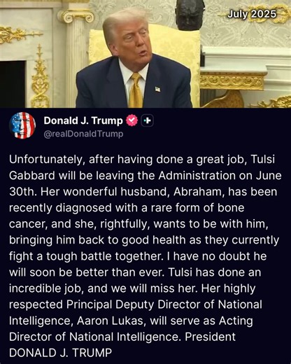 🚨 JUST IN: President Trump puts out an INCREDIBLY supportive statement following Tulsi Gabbard's resignation due to her husband's bone cancer"Tulsi has done an incredible job, and we will miss her.""Her wonderful husband, Abraham, has been recently diagnosed with a rare form of bone cancer, and she, rightfully, wants to be with him, bringing him back to good health as they currently fight a tough battle together."President Trump was always VERY happy with @TulsiGabbard’s work exposing Barack Hu