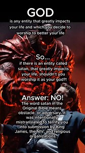 WHAT IS SATAN? GOD is any entity that impacts your life and which you decide to worship to better your life. So, if there is an entity called Satan that impacts your life, shouldn’t you worship it as your god? Answer: NO! The word satan is the Original Bible only means obstacle, or adversary, was intentionally mistranslated to terrify you into submission by King James, the NIV, and religious organizations. #satan #God #worship #success #life | Original Bible Foundation & code2GOD