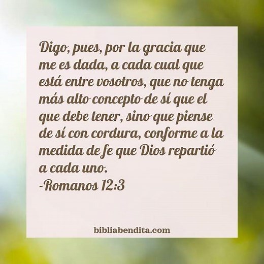 Explicación Romanos 12:3. 'Digo, pues, por la gracia que me es dada, a cada cual que está entre vosotros, que no tenga más alto concepto de sí que el que debe tener, sino que piense de sí con cordura, conforme a la medida de fe que Dios repartió a cada uno.' - BibliaBendita