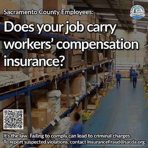 Sacramento County Employers: Do you carry workers’ compensation insurance for your employees? It’s the law, and failure to do so can lead to criminal prosecution. For more information, or to report suspected violations, contact the Sacramento County District Attorney’s Office. Sacda.org/InsuranceFraud InsuranceFraud@SacDA.org Insurance Fraud Hotline (916)874-4698 | Sacramento County District Attorney's Office