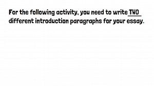 Write TWO Introduction Paragraphs for Your Essay! When we write, our best ideas often come slowly. We don’t always get things right the first time. This is why it is beneficial to take “multiple shots” at a writing task. For the following activity, you need to write TWO different introduction paragraphs for your essay. The goal is to take “multiple shots” at the same task. When you are finished, be ready share your introduction paragraphs with classmates. They will vote on the paragraph they lik