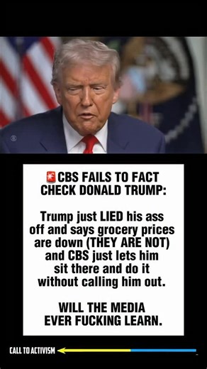 102K views · 17K reactions | CBS FAILS TO FACT CHECK DONALD TRUMP: Trump just LIED his ass off and says grocery prices are down (THEY ARE NOT) and CBS just lets him sit there and do it without calling him out. WILL THE MEDIA EVER FUCKING LEARN. #trumpisguilty #sharethis #lockhimup #project2025 #stoptrump #nevertrump #politicalmemes | CALL TO ACTIVISM | Facebook